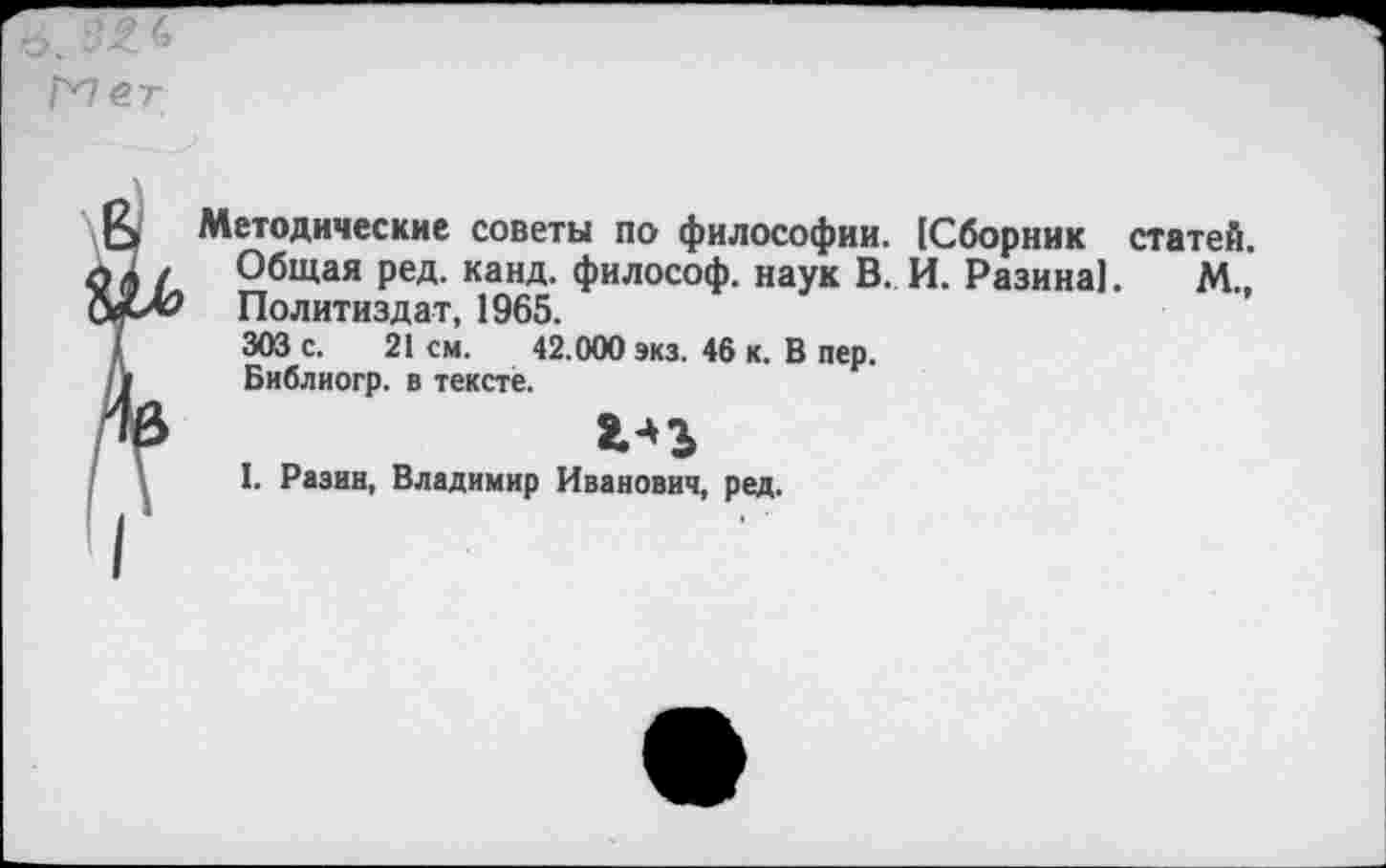 ﻿в. 3£ <>
Г^1ет
Ь Методические советы по философии. 1Сборник статей. ,А , Общая ред. канд. философ, наук В. И. Разина]. М., Политиздат, 1965.
I 303 с. 21 см. 42.000 экз. 46 к. В пер.
/»	Библиогр. в тексте.
'	I. Разин, Владимир Иванович, ред.
I